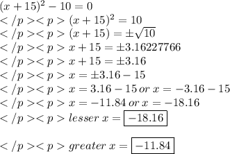 (x + 15)^2 - 10 = 0\\(x + 15)^2 = 10 \\(x + 15) = \pm\sqrt {10} \\x + 15 = \pm 3.16227766\\x + 15 = \pm 3.16\\x = \pm 3.16 - 15\\x = 3.16 - 15 \: or \: x = - 3.16 - 15\\x = - 11.84\: or \: x = - 18.16\\lesser\: x = \boxed{-18.16}\\\\greater\: x = \boxed{-11.84}\\\\