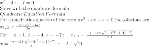 x^2-4x-7=0\\\mathrm{Solve\:with\:the\:quadratic\:formula}\\Quadratic\:Equation\:Formula\\\mathrm{For\:a\:quadratic\:equation\:of\:the\:form\:}ax^2+bx+c=0\mathrm{\:the\:solutions\:are\:}\\x_{1,\:2}=\frac{-b\pm \sqrt{b^2-4ac}}{2a}\\\mathrm{For\:}\quad a=1,\:b=-4,\:c=-7:\quad x_{1,\:2}=\frac{-\left(-4\right)\pm \sqrt{\left(-4\right)^2-4\cdot \:1\left(-7\right)}}{2\cdot \:1}\\x=\frac{-\left(-4\right)+\sqrt{\left(-4\right)^2-4\cdot \:1\left(-7\right)}}{2\cdot \:1}:\quad 2+\sqrt{11}