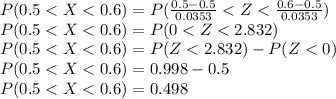P(0.5 < X < 0.6) =  P(\frac{0.5 - 0.5}{0.0353} < Z < \frac{0.6 - 0.5}{0.0353} )\\P(0.5 < X < 0.6) = P( 0 < Z < 2.832)\\P(0.5 < X < 0.6) = P(Z < 2.832) - P(Z < 0)\\P(0.5 < X < 0.6) = 0.998 - 0.5\\P(0.5 < X < 0.6) = 0.498