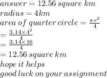 answer =  12.56 \: square \: km\\ radius = 4km \\ area \: of \: quarter \: circle =  \frac{\pi {r}^{2} }{4}  \\  \:  \:  \:  \:  \:  \:  \:  \:  \:  \:  \:  \:  \:  \:  \:  \:  \:  \:  \:  \:  \:  \:  \:  \:  \:  \:  \:  \:  \:  \:  \:  \:  \:  =  \frac{3.14 \times  {4}^{2} }{4}  \\  \:  \:  \:  \:  \:  \:  \:  \:  \:  \:  \:  \:  \:  \:  \:  \:  \:  \:  \:  \:  \:  \:  \:  \:  \:  \:  \:  \:  \:  \:  \:  =  \frac{3.14 \times 16}{4}  \\   \:  \:  \:  \:  \:  \:  \:  \:  \:  \:  \:  \:  \:  \:  \:  \:  \:  \:  \:  \:  \:  \:  \:  \:  \:  = 12.56 \: square \: km \\ hope \: it \: helps \\ good \: luck \: on \: your \: assignment