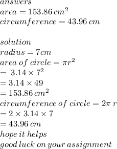answers \\ area = 153.86 \:  {cm}^{2}  \\ circumference = 43.96 \: cm \\  \\ solution \\ radius = 7cm \\ area \: of \: circle = \pi {r}^{2}  \\  \:  \:  \:  \:  \:  \:  \:  \:  \:  \:  \:  \:  \:  \:  \:  \:  \:  =  \: 3.14 \times  {7}^{2}  \\  \:  \:  \:  \:  \:  \:  \:  \:  \:  \:  \:  \:  \:  \:  \:  \:  \:  \:  \:  \:  \:  = 3.14 \times 49 \\  \:  \:  \:  \:  \:  \:  \:  \:  \:  \:  \:  \:  \:  \:  \:  \:  \:  \:  \:  \:  \:  \:  \:  =  153.86 \:  {cm}^{2}  \\ circumference \: of \: circle = 2\pi \: r \\  \:  \:  \:  \:  \:  \:  \:  \:  \:  \:  \:  \:  \:  \:  \:  \:  \:  \:  \:  \:  \:  \:  \:  \:  \:  \:  \:  \:  \:  \:  \:  = 2 \times 3.14 \times 7 \\  \:  \:  \:  \:  \:  \:  \:  \:  \:  \:  \:  \:  \:  \:  \:  \:  \:  \:  \:  \:  \:  \:  \:  \:  \:  \:  \:  \:  \:  \:  \:  \:  \:  = 43.96 \: cm \\ hope \: it \: helps \\ good \: luck \: on \: you r \: assignment