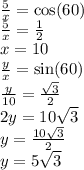 \frac{5}{x}  = \cos(60)   \\  \frac{5}{x}  =  \frac{1}{2}  \\ x = 10 \\  \frac{y}{x}  =  \sin(60 )  \\  \frac{y}{10}  =  \frac{ \sqrt{3} }{2}  \\ 2y = 10 \sqrt{3}  \\ y =  \frac{10 \sqrt{3} }{2} \\  y = 5 \sqrt{3}