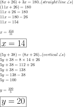 (8x + 26) \degree + 3x \degree = 180 \degree..(straight \: line \:  \angle s) \\ (11x + 26) \degree = 180 \degree \\ 11x + 26 = 180 \\ 11x = 180 - 26 \\ 11x = 154 \\  \\ x =  \frac{154}{11}  \\  \\  \huge \red { \boxed{x = 14}} \\  \\ (5y + 38) \degree = (8x + 26) \degree..(vertical \:  \angle s) \\ 5y + 38 = 8 \times 14 + 26 \\ 5y + 38 = 112 + 26 \\ 5y + 38 = 138 \\ 5y = 138 - 38 \\ 5y = 100 \\  \\ y =  \frac{100}{5}  \\  \\ \huge \purple{ \boxed{  y = 20}}