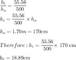 \dfrac{h_i}{h_o} = \dfrac{55.56}{500}\\\\h_i = \dfrac{55.56}{500} \times h_o\\\\ h_o=1.70m=170cm\\\\Therefore: h_i=\dfrac{55.56}{500} \times$ 170 cm\\\\h_i =18.89 cm