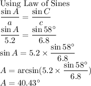 \text{Using Law of Sines}\\\dfrac{\sin A}{a}=\dfrac{\sin C}{c} \\\dfrac{\sin A}{5.2}=\dfrac{\sin 58^\circ}{6.8} \\\sin A=5.2 \times \dfrac{\sin 58^\circ}{6.8}\\A=\arcsin (5.2 \times \dfrac{\sin 58^\circ}{6.8})\\A=40.43^\circ