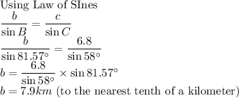 \text{Using Law of SInes}\\\dfrac{b}{\sin B}=\dfrac{c}{\sin C} \\\dfrac{b}{\sin 81.57^\circ}=\dfrac{6.8}{\sin 58^\circ} \\b=\dfrac{6.8}{\sin 58^\circ} \times \sin 81.57^\circ\\b=7.9km $ (to the nearest tenth of a kilometer)