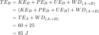 \begin{aligned} TE_B&=KE_B+ PE_B+UE_B+ WD_{(A\rightarrow B)}\\&=(KE_B+ PE_B+UE_B)+ WD_{(A\rightarrow B)}\\&= TE_A+ WD_{(A\rightarrow B)}\\&=60+25\\&=85\ J\end{aligned}
