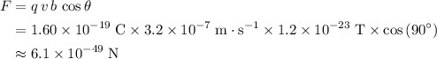 \begin{aligned}F &= q\, v\, b\, \cos\theta \\ &= 1.60 \times 10^{-19}\; \rm C  \times 3.2 \times 10^{-7}\; \rm m \cdot s^{-1} \times 1.2 \times 10^{-23}\; \rm T  \times \cos\left(90^\circ\right) \\ &\approx 6.1 \times 10^{-49}\; \rm N \end{aligned}