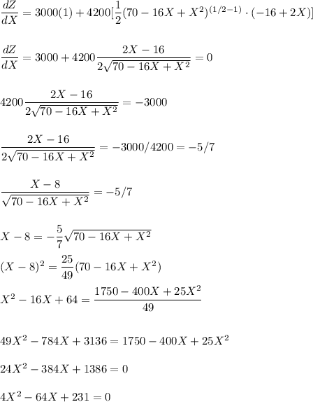 \dfrac{dZ}{dX}=3000(1)+4200[\dfrac{1}{2}(70-16X+X^2)^{(1/2-1)}\cdot(-16+2X)]\\\\\\ \dfrac{dZ}{dX}=3000+4200\dfrac{2X-16}{2\sqrt{70-16X+X^2}}=0\\\\\\4200\dfrac{2X-16}{2\sqrt{70-16X+X^2}}=-3000\\\\\\\dfrac{2X-16}{2\sqrt{70-16X+X^2}}=-3000/4200=-5/7\\\\\\\dfrac{X-8}{\sqrt{70-16X+X^2}}=-5/7\\\\\\X-8=-\dfrac{5}{7}\sqrt{70-16X+X^2}\\\\(X-8)^2=\dfrac{25}{49}(70-16X+X^2)\\\\X^2-16X+64=\dfrac{1750-400X+25X^2}{49}\\\\\\49X^2-784X+3136=1750-400X+25X^2\\\\24X^2-384X+1386=0\\\\4X^2-64X+231=0