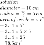 solution \\ diameter = 10 \: cm \\ radius =  \frac{10}{2}  = 5 \: cm \\ area \: of \: circle = \pi \:  {r}^{2}  \\  \:  \:  \:  \:  \:  \:  \:  \:  \:  \:  \:  \:  \:  \:  \:  \:  \:  \:  \:  \:  \:  \:  = 3.14 \times  {5}^{2}  \\  \:  \:  \:  \:  \:  \:  \:  \:  \:  \:  \:  \:  \:  \:  \:  \:  \:  \:  \:  = 3.14 \times 5 \times 5 \\  \:  \:  \:  \:  \:  \:  \:  \:  \:  \:  \:  \:  \:  \:  \:  \:  \:  \:  \:  = 3.14 \times 25 \\  \:  \:  \:  \:  \:  \:  \:  \:  \:  \:  \:  \:  \:  \:  \:  \:  \:  \:  \:  \:  = 78.5 {cm}^{2}