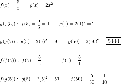 f(x)=\dfrac{5}{x}}\qquad g(x)=2x^2\\\\\\g(f(5)):\ f(5)=\dfrac{5}{5}=1\qquad g(1)=2(1)^2=2\\\\\\g(g(5)):\ g(5)=2(5)^2=50\qquad g(50)=2(50)^2=\large\boxed{5000}\\\\\\f(f(5)):\ f(5)=\dfrac{5}{5}=1\qquad f(1)=\dfrac{5}{1}=1\\\\\\f(g(5)):\ g(5)=2(5)^2=50\qquad f(50)=\dfrac{5}{50}=\dfrac{1}{10}