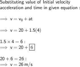 \sf Substituting \ value \ of \ Initial \ velocity  \\   \sf acceleration \ and \ time \ in \ given \ equation: \\  \\  \sf \implies v = v_{0} + at \\  \\  \sf \implies v = 20 + 1.5(4) \\  \\  \sf 1.5 \times 4 = 6 :  \\  \sf \implies v = 20 + \boxed{6} \\  \\ \sf 20 + 6 = 26 :  \\ \sf \implies v = 26 \: m/s