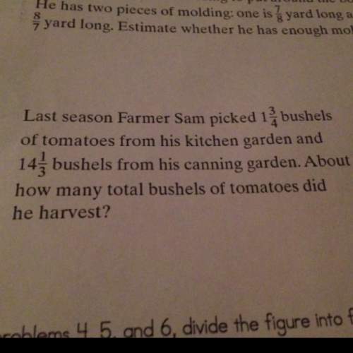 Question: last season farmer sam picked 1 3/4 of tomatoes from his kitchen garden and 14 1/3 bushels