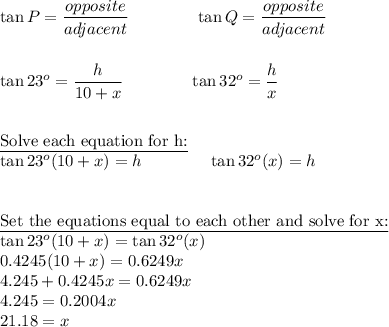 \tan P=\dfrac{opposite}{adjacent}\qquad \qquad \tan Q=\dfrac{opposite}{adjacent}\\\\\\\tan 23^o=\dfrac{h}{10+x}\qquad \qquad \tan 32^o=\dfrac{h}{x}\\\\\\\underline{\text{Solve each equation for h:}}\\\tan 23^o(10+x)=h\qquad \qquad \tan 32^o(x)=h\\\\\\\underline{\text{Set the equations equal to each other and solve for x:}}\\\tan23^o(10+x)=\tan32^o(x)\\0.4245(10+x)=0.6249x\\4.245+0.4245x=0.6249x\\4.245=0.2004x\\21.18=x