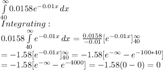 \int\limits^{\infty}_{40} 0.0158e^{-0.01x}} \, dx \\Integrating:\\0.0158\int\limits^{\infty}_{40} {e^{-0.01x}} \, dx =\frac{0.0158}{-0.01}[e^{-0.01x}]_{40}^{\infty}\\=-1.58 [e^{-0.01x}]_{40}^{\infty}=-1.58[e^{-\infty}-e^{-100*40}]\\=-1.58[e^{-\infty}-e^{-4000}]=-1.58(0-0)=0