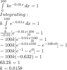 \int\limits^{100}_0 {ke^{-0.01x}} \, dx =1\\Integrating:\\k\int\limits^{100}_0 {e^{-0.01x}} \, dx =1\\\frac{k}{-0.01}[e^{-0.01x}]_0^{100}=1\\-100k [e^{-0.01x}]_0^{100}=1\\-100k[e^{-0.01*100}-e^{-100*0}]=1\\-100k[e^{-1}-e^0]=1\\-100k(-0.632)=1\\63.2k = 1\\k=0.0158