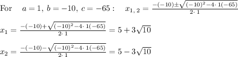\mathrm{For\:}\quad a=1,\:b=-10,\:c=-65:\quad x_{1,\:2}=\frac{-\left(-10\right)\pm \sqrt{\left(-10\right)^2-4\cdot \:1\left(-65\right)}}{2\cdot \:1}\\\\x_{1}=\frac{-\left(-10\right)+ \sqrt{\left(-10\right)^2-4\cdot \:1\left(-65\right)}}{2\cdot \:1}=5+3\sqrt{10}\\\\x_{2}=\frac{-\left(-10\right)- \sqrt{\left(-10\right)^2-4\cdot \:1\left(-65\right)}}{2\cdot \:1}=5-3\sqrt{10}