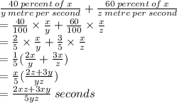 \frac{40 \: percent \: of \: x}{y \: metre\: per \: second}  +  \frac{60 \: percent \: of \: x}{z \: metre \: per \: second}  \\  =  \frac{40}{100}  \times  \frac{x}{y}  +  \frac{60}{100}  \times  \frac{x}{z}  \\  =  \frac{2}{5}  \times  \frac{x}{y}  +  \frac{3}{5}  \times  \frac{x}{z}  \\  =  \frac{1}{5} ( \frac{2x}{y}  +  \frac{3x}{z} ) \\  =  \frac{x}{5} ( \frac{2z + 3y}{yz} ) \\  =  \frac{2xz + 3xy}{5yz}  \: seconds