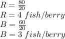 R = \frac{80}{20}\\R= 4\ fish/berry\\B = \frac{60}{20}\\B= 3\ fish/berry