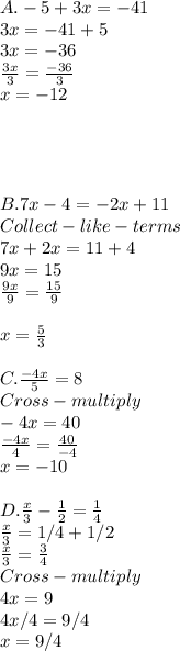 A . -5+3x =-41\\3x=-41+5\\3x = -36\\\frac{3x}{3} =\frac{-36}{3} \\x = -12\\\\\\\\\\B. 7x-4=-2x+11\\Collect-like-terms\\7x+2x=11+4\\9x=15\\\frac{9x}{9} =\frac{15}{9} \\\\x = \frac{5}{3} \\\\C. \frac{-4x}{5} =8\\Cross-multiply\\-4x=40\\\frac{-4x}{4} =\frac{40}{-4} \\x = -10\\\\D.  \frac{x}{3} -\frac{1}{2} =\frac{1}{4} \\\frac{x}{3} =1/4+1/2\\\frac{x}{3}  = \frac{3}{4} \\Cross-multiply\\4x =9\\4x/4 =9/4\\x = 9/4\\