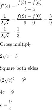 f'(c) = \displaystyle\frac{f(b)-f(a)}{b-a}\\\\\frac{1}{2\sqrt{c}} = \frac{f(9) - f(0)}{9-0} = \frac{3}{9}\\\\\frac{1}{2\sqrt{c}} = \frac{1}{3}\\\\$Cross multiply$\\\\2\sqrt{c}=3\\\\$Square both sides$\\\\(2\sqrt{c})^2=3^2\\\\4c=9\\\\c= \dfrac{9}{4}