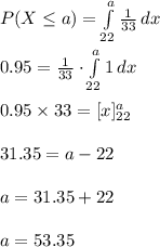 P(X\leq a)=\int\limits^{a}_{22} {\frac{1}{33}} \, dx \\\\0.95=\frac{1}{33}\cdot \int\limits^{a}_{22} {1} \, dx \\\\0.95\times 33=[x]^{a}_{22}\\\\31.35=a-22\\\\a=31.35+22\\\\a=53.35