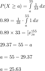 P(X\geq  a)=\int\limits^{55}_{a} {\frac{1}{33}} \, dx \\\\0.89=\frac{1}{33}\cdot \int\limits^{55}_{a} {1} \, dx \\\\0.89\times 33=[x]^{55}_{a}\\\\29.37=55-a\\\\a=55-29.37\\\\a=25.63