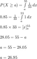 P(X\geq  a)=\int\limits^{55}_{a} {\frac{1}{33}} \, dx \\\\0.85=\frac{1}{33}\cdot \int\limits^{55}_{a} {1} \, dx \\\\0.85\times 33=[x]^{55}_{a}\\\\28.05=55-a\\\\a=55-28.05\\\\a=26.95