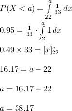 P(X< a)=\int\limits^{a}_{22} {\frac{1}{33}} \, dx \\\\0.95=\frac{1}{33}\cdot \int\limits^{a}_{22} {1} \, dx \\\\0.49\times 33=[x]^{a}_{22}\\\\16.17=a-22\\\\a=16.17+22\\\\a=38.17
