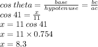 cos \: theta =  \frac{base}{hypotenuse}  =  \frac{bc}{ac}  \\  \:  \:  \:  \:  \:  \:  \:  \:  \: cos \: 41 =  \frac{x}{11}  \\  \:  \:  \:  \:  \: x = 11 \: cos \: 41 \\  \:  \:  \:  \:  \:  x = 11 \times 0.754 \\  \:  \:  \:  \: x = 8.3