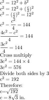 c^2=12^2+b^2\\c^2=12^2+(\frac{c}{2})^2\\c^2-(\frac{c}{2})^2=12^2\\c^2-\dfrac{c^2}{4}=144\\\dfrac{4c^2-c^2}{4}=144\\\dfrac{3c^2}{4}=144\\$Cross multiply\\3c^2=144 \times 4\\3c^2=576\\$Divide both sides by 3\\c^2=192\\$Therefore:\\c=\sqrt{192}\\c=8\sqrt{3}$ in.