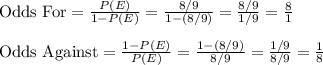 \text{Odds For}=\frac{P(E)}{1-P(E)}=\frac{8/9}{1-(8/9)}=\frac{8/9}{1/9}=\frac{8}{1}\\\\\text{Odds Against}=\frac{1-P(E)}{P(E)}=\frac{1-(8/9)}{8/9}=\frac{1/9}{8/9}=\frac{1}{8}
