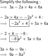 \sf Simplify  \: the \:  following: \\  \sf \implies 3a - 2a \times 4a + 6a \\  \\  \sf  - 2a \times 4a =  - 2 {a}^{2} \times 4  :  \\  \sf  \implies  \boxed{ \sf - 2 {a}^{2}  \times 4} + 3a + 6a \\  \\  \sf  - 2 \times 4 =  - 8 :  \\  \sf \implies   \boxed{ \sf- 8} {a}^{2}  + 3a + 6a \\  \\  \sf 3a + 6a = 9a :  \\  \sf \implies 9a - 8 {a}^{2}