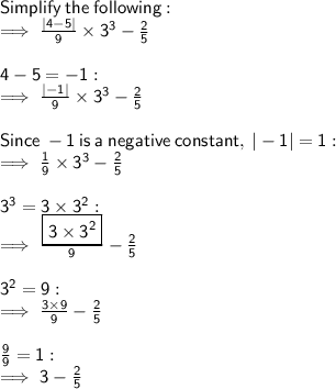 \sf Simplify  \: the \:  following: \\  \sf \implies \frac{ |4 - 5| }{9}   \times  {3}^{3}  -  \frac{2}{5}  \\  \\  \sf 4 - 5 =  - 1 :  \\  \sf \implies  \frac{ | - 1| }{9}  \times  {3}^{3}  -  \frac{2}{5}  \\  \\  \sf  Since   \: - 1  \: is \:  a \:  negative \:  constant, \:  |-1| = 1: \\  \sf \implies \frac{1}{9}  \times  {3}^{3}  -  \frac{2}{5}  \\  \\  \sf  {3}^{3}  = 3 \times  {3}^{2}  :  \\  \sf \implies \frac{ \boxed{ \sf 3 \times  {3}^{2}} }{9}  -  \frac{2}{5}  \\  \\  \sf {3}^{2}  = 9 :  \\  \sf \implies  \frac{3 \times 9}{9}  -  \frac{2}{5}  \\  \\  \sf \frac{9}{9}  = 1 :  \\  \sf \implies 3 -  \frac{2}{5}