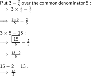 \sf Put \:  3  -  \frac{2}{5}  \:   over \:  the \:  common  \: denominator \:  5 :  \\  \sf \implies 3 \times  \frac{5}{5}  -  \frac{2}{5}  \\  \\   \sf \implies \frac{3 \times 5}{5}  -  \frac{2}{5}  \\  \\  \sf 3 \times 5 = 15 :  \\  \sf \implies \frac{ \boxed{ \sf 15}}{5}  -  \frac{2}{5}  \\  \\  \sf \implies \frac{15 - 2}{5}  \\  \\  \sf 15 - 2 = 13 :  \\  \sf \implies \frac{13}{5}