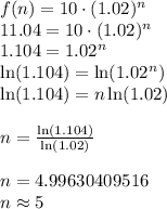 f (n)=10\cdot (1.02)^{n}\\11.04 = 10\cdot(1.02)^{n}\\1.104 = 1.02^{n}\\\ln (1.104) = \ln (1.02^{n})\\\ln (1.104) = n \ln (1.02)\\\\n = \frac{\ln (1.104)}{ \ln (1.02)}\\\\n = 4.99630409516\\n\approx 5
