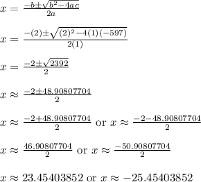x = \frac{-b\pm\sqrt{b^2-4ac}}{2a}\\\\x = \frac{-(2)\pm\sqrt{(2)^2-4(1)(-597)}}{2(1)}\\\\x = \frac{-2\pm\sqrt{2392}}{2}\\\\x \approx \frac{-2\pm48.90807704}{2}\\\\x \approx \frac{-2+48.90807704}{2} \text{ or } x \approx \frac{-2-48.90807704}{2}\\\\x \approx \frac{46.90807704}{2} \text{ or } x \approx \frac{-50.90807704}{2}\\\\x \approx 23.45403852 \text{ or } x \approx -25.45403852\\\\