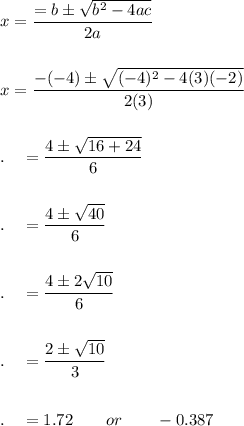 x=\dfrac{=b\pm \sqrt{b^2-4ac}}{2a}\\\\\\x=\dfrac{-(-4)\pm \sqrt{(-4)^2-4(3)(-2)}}{2(3)}\\\\\\.\quad =\dfrac{4\pm \sqrt{16+24}}{6}\\\\\\.\quad =\dfrac{4\pm \sqrt{40}}{6}\\\\\\.\quad =\dfrac{4\pm 2\sqrt{10}}{6}\\\\\\.\quad =\dfrac{2\pm \sqrt{10}}{3}\\\\\\.\quad = 1.72\qquad or\qquad -0.387