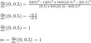 \frac{dy}{dx}|(0,0.5) = \frac{32(0)^3 - 12(0)^2 + 16(0)(0.5)^2 - 2(0.5)^2}{(0.5) + 4(0)(0.5) - 8(0.5)^3}\\\\\frac{dy}{dx}|(0,0.5) =\frac{-0.5}{-0.5} \\\\\frac{dy}{dx}|(0,0.5) =1\\\\m = \frac{dy}{dx}|(0,0.5) =1
