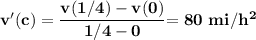 \mathbf{v'(c) = \dfrac{v(1/4)-v(0)}{1/4 -0}} \mathbf{ = 80 \ mi/h^2}