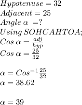 Hypotenuse = 32\\Adjacent = 25\\Angle\:\alpha \:=?\\Using \: SOHCAHTOA ;\\Cos \:\alpha = \frac{adj}{hyp} \\Cos \:\alpha = \frac{25}{32}\\\\\alpha = Cos^-^1\frac{25}{32} \\\alpha =38.62\\\\\alpha = 39