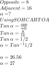 Opposite = 8\\Adjacent = 16\\\alpha =?\\Using SOHCAHTOA\\Tan\:\alpha = \frac{opp}{adj} \\Tan\:\alpha = \frac{8}{16} \\Tan \:\alpha =1/2\\\alpha = Tan^-^11/2\\\\\alpha =26.56\\\alpha =27