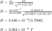 B = \frac{\mu_o}{4\pi r} \frac{LI}{\sqrt{r^2 +(L/2)^2} } \\\\B = \frac{4\pi *10^{-7}}{4\pi *0.026} \frac{0.56*0.4}{\sqrt{(0.026)^2 +(0.56/2)^2} }\\\\B = 3.846*10^{-6}(0.7966)\\\\B = 3.064*10^{-6} \ T