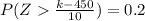 P (Z \frac{k  -  450}{10 }  ) = 0.2