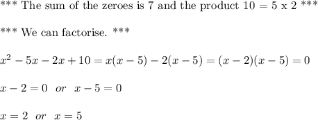\text{*** The sum of the zeroes is 7 and the product 10 = 5 x 2 ***}\\\\\text{*** We can factorise. ***}\\\\x^2-5x-2x+10=x(x-5)-2(x-5)=(x-2)(x-5)=0\\\\x-2 = 0 \ \ or \ \ x-5 = 0\\\\x= 2 \ \ or \ \ x=5
