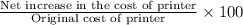 \frac{\text{Net increase in the cost of printer}}{\text{Original cost of printer}} \times 100