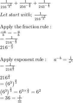 \frac{1}{216^{\frac{-2}{3}}}+\frac{1}{256^{-\frac{3}{4}}}+\frac{1}{243^{-\frac{1}{5}}}\\\\Let \: start  \:with ; \: \frac{1}{216^{\frac{-2}{3}}}\\\\\mathrm{Apply\:the\:fraction\:rule}:\\\quad \frac{-a}{b}=-\frac{a}{b}\\=\frac{1}{216^{-\frac{2}{3}}}\\216^{-\frac{2}{3}}\\\\\mathrm{Apply\:exponent\:rule}:\quad \:a^{-b}=\frac{1}{a^b}\\=\frac{1}{216^{\frac{2}{3}}}\\\\216^{\frac{2}{3}}\\=\left(6^3\right)^{\frac{2}{3}}\\\left(6^3\right)^{\frac{2}{3}}=6^{3\times \frac{2}{3}}=6^2\\=36=\frac{1}{\frac{1}{36}}\\
