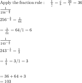 \mathrm{Apply\:the\:fraction\:rule}:\quad \frac{1}{\frac{b}{c}}=\frac{c}{b}=\frac{36}{1}=36\\\frac{1}{256^{-\frac{3}{4}}}\\\\256^{-\frac{3}{4}}=\frac{1}{64}\\\\=\frac{1}{\frac{1}{64}} = 64/1 = 6\\\\\frac{1}{243^{-\frac{1}{5}}}\\\\243^{-\frac{1}{5}}=\frac{1}{3}\\\\=\frac{1}{\frac{1}{3}} = 3/1 = 3\\\\\\=36+64+3\\=103