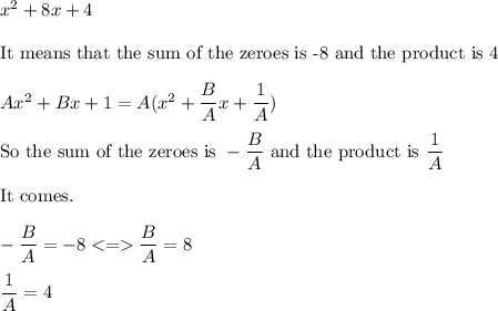 x^2+8x+4\\\\\text{It means that the sum of the zeroes is -8 and the product is 4}\\\\Ax^2+Bx+1=A(x^2+\dfrac{B}{A}x+\dfrac{1}{A})\\\\\text{So the sum of the zeroes is } -\dfrac{B}{A} \text{ and the product is }\dfrac{1}{A}\\\\\text{It comes.}\\\\-\dfrac{B}{A}=-8  \dfrac{B}{A}=8\\\\\dfrac{1}{A}=4