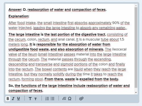 Functions of the large intestine include Select one: A. most of the chemical breakdown of food. B. a